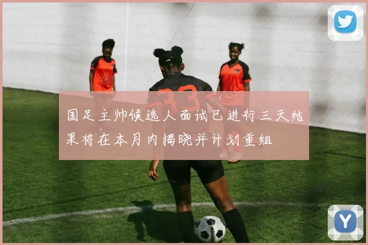 国足主帅候选人面试已进行三天结果将在本月内揭晓并计划重组