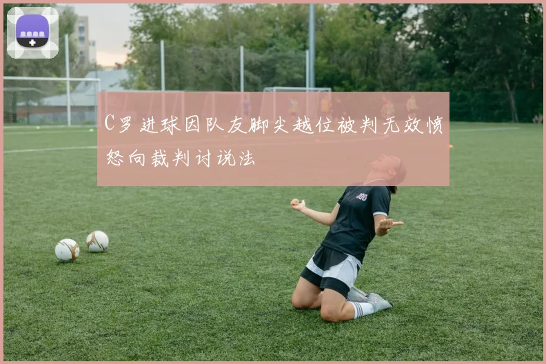 C罗进球因队友脚尖越位被判无效愤怒向裁判讨说法