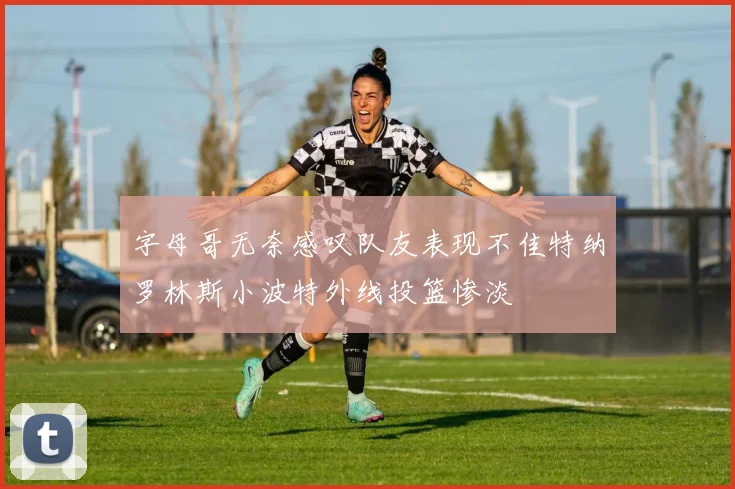 字母哥无奈感叹队友表现不佳特纳罗林斯小波特外线投篮惨淡