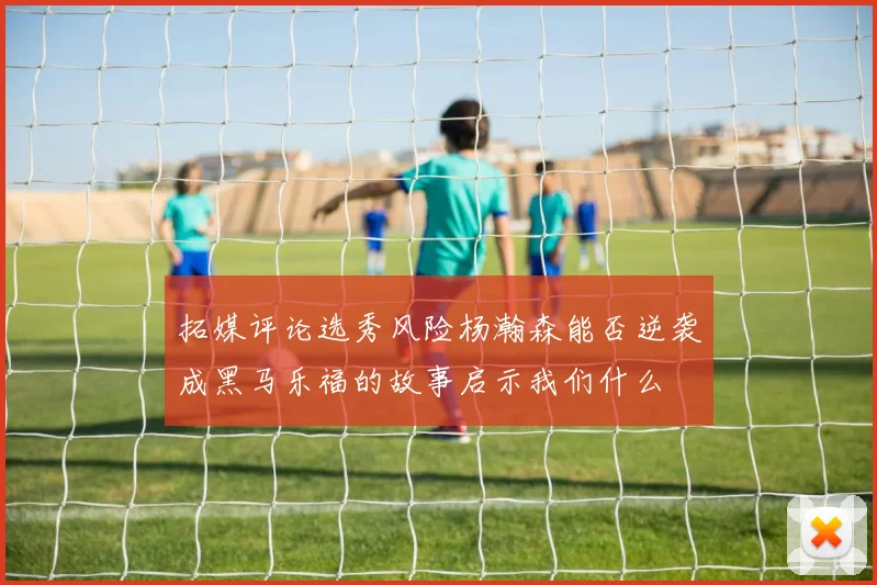拓媒评论选秀风险杨瀚森能否逆袭成黑马乐福的故事启示我们什么