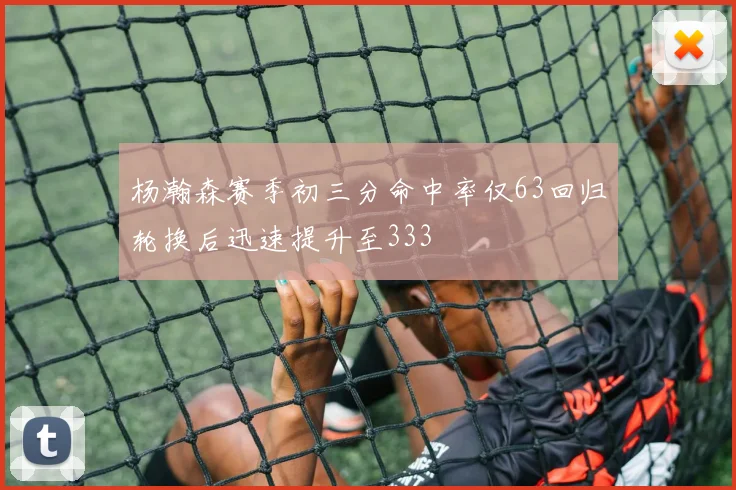 杨瀚森赛季初三分命中率仅63回归轮换后迅速提升至333