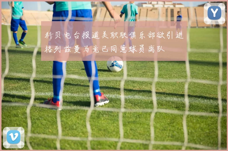 科贝电台报道美职联俱乐部欲引进格列兹曼马竞已同意球员离队