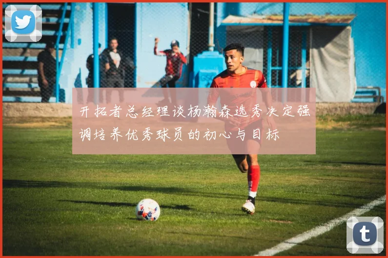 开拓者总经理谈杨瀚森选秀决定强调培养优秀球员的初心与目标