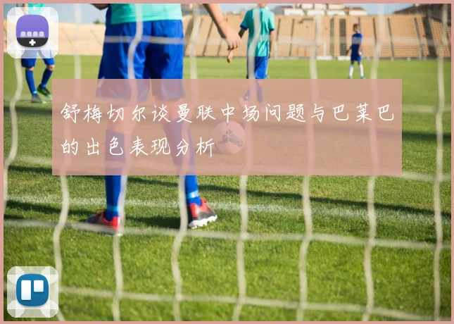 舒梅切尔谈曼联中场问题与巴莱巴的出色表现分析