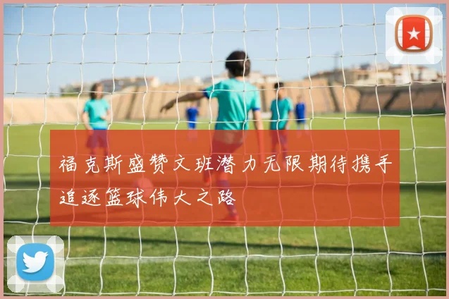福克斯盛赞文班潜力无限期待携手追逐篮球伟大之路