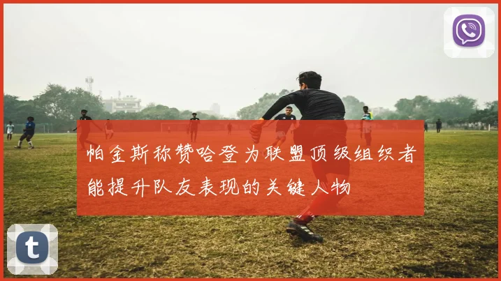 帕金斯称赞哈登为联盟顶级组织者能提升队友表现的关键人物