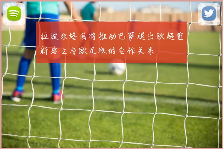 拉波尔塔或将推动巴萨退出欧超重新建立与欧足联的合作关系