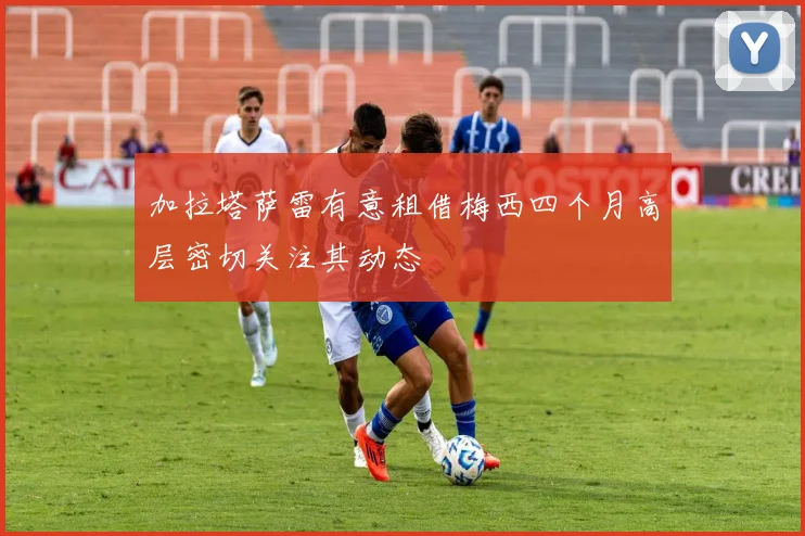 加拉塔萨雷有意租借梅西四个月高层密切关注其动态