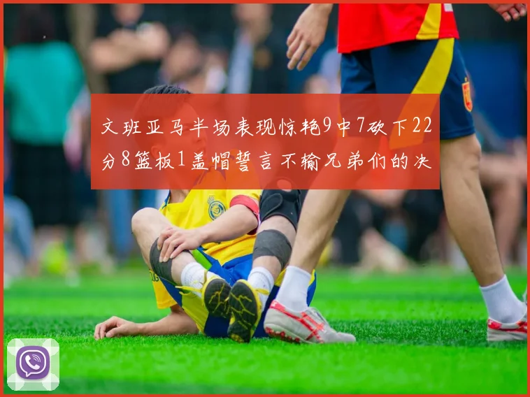 文班亚马半场表现惊艳9中7砍下22分8篮板1盖帽誓言不输兄弟们的决心