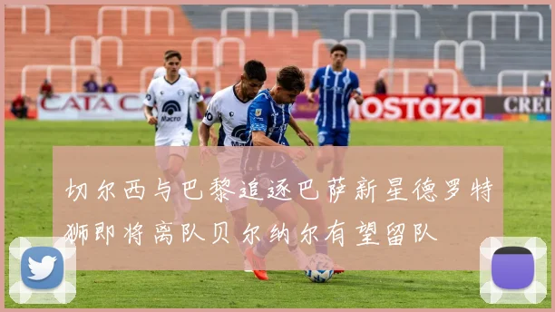 切尔西与巴黎追逐巴萨新星德罗特狮即将离队贝尔纳尔有望留队