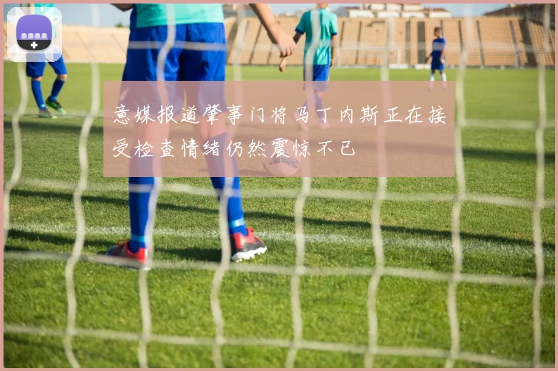 意媒报道肇事门将马丁内斯正在接受检查情绪仍然震惊不已