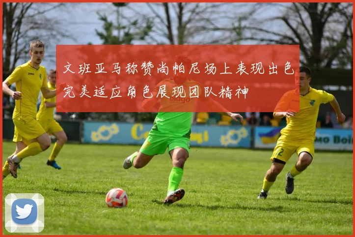 文班亚马称赞尚帕尼场上表现出色完美适应角色展现团队精神