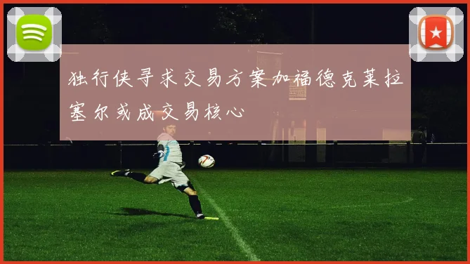 独行侠寻求交易方案加福德克莱拉塞尔或成交易核心